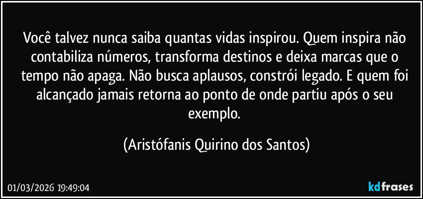Você talvez nunca saiba quantas vidas inspirou. Quem inspira não contabiliza números, transforma destinos e deixa marcas que o tempo não apaga. Não busca aplausos, constrói legado. E quem foi alcançado jamais retorna ao ponto de onde partiu após o seu exemplo. (Aristófanis Quirino dos Santos)