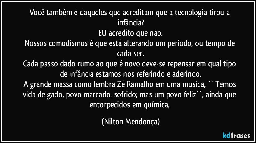 Você também é daqueles que acreditam que a tecnologia tirou a infância?
EU acredito que não.
Nossos comodismos é que está alterando um período, ou tempo de cada ser.
Cada passo dado rumo ao que é novo deve-se repensar em qual tipo de infância estamos nos referindo e aderindo.
A grande massa como lembra Zé Ramalho em uma musica, `` Temos vida de gado, povo marcado, sofrido; mas um povo feliz´´, ainda que entorpecidos em química, (Nilton Mendonça)