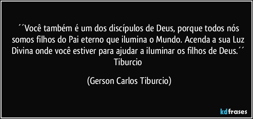 ´´Você também é um dos discípulos de Deus, porque todos nós somos filhos do Pai eterno que ilumina o Mundo. Acenda a sua Luz Divina onde você estiver para ajudar a iluminar os filhos de Deus.´´ Tiburcio (Gerson Carlos Tiburcio)