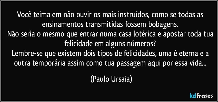 Você teima em não ouvir os mais instruídos, como se todas as ensinamentos transmitidas fossem bobagens. 
Não seria o mesmo que entrar numa casa lotérica e apostar toda tua felicidade em alguns números? 
Lembre-se que existem dois tipos de felicidades, uma é eterna e a outra temporária assim como tua passagem aqui por essa vida... (Paulo Ursaia)