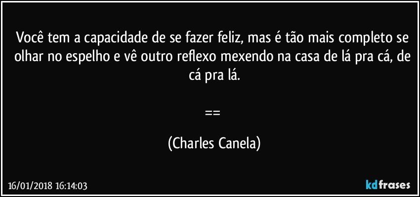 Você tem a capacidade de se fazer feliz, mas é tão mais completo se olhar no espelho e vê outro reflexo mexendo na casa de lá pra cá, de cá pra lá.

== (Charles Canela)