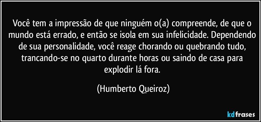 Você tem a impressão de que ninguém o(a) compreende, de que o mundo está errado, e então se isola em sua infelicidade. Dependendo de sua personalidade, você reage chorando ou quebrando tudo, trancando-se no quarto durante horas ou saindo de casa para explodir lá fora. (Humberto Queiroz)