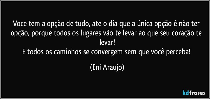 Voce tem a opção de tudo, ate o dia que a única opção é não ter opção, porque todos os lugares vão te levar ao que seu coração te levar!
E todos os caminhos se convergem sem que você perceba! (Eni Araujo)