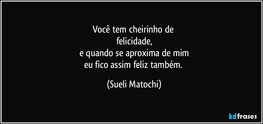 Você tem cheirinho de 
felicidade,
e quando se aproxima de mim
eu fico assim feliz também. (Sueli Matochi)