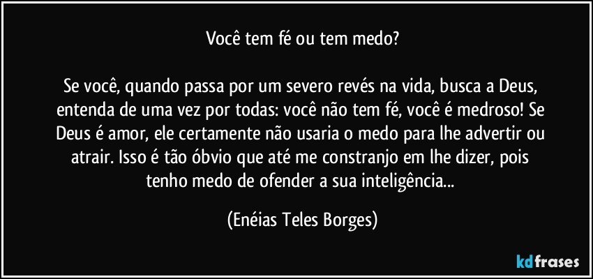 Você tem fé ou tem medo?

Se você, quando passa por um severo revés na vida, busca a Deus, entenda de uma vez por todas: você não tem fé, você é medroso! Se Deus é amor, ele certamente não usaria o medo para lhe advertir ou atrair. Isso é tão óbvio que até me constranjo em lhe dizer, pois tenho medo de ofender a sua inteligência... (Enéias Teles Borges)