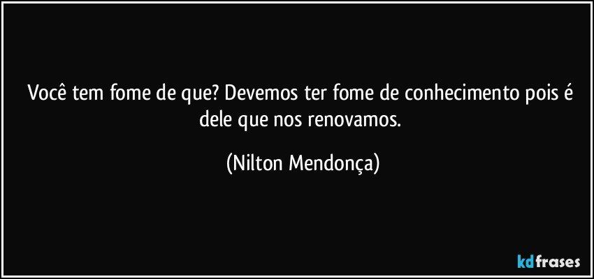 Você tem fome de que? Devemos ter fome de conhecimento pois é dele que nos renovamos. (Nilton Mendonça)