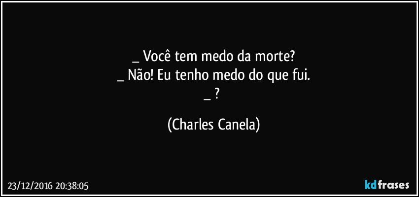 _ Você tem medo da morte?
_ Não! Eu tenho medo do que fui.
_ ? (Charles Canela)