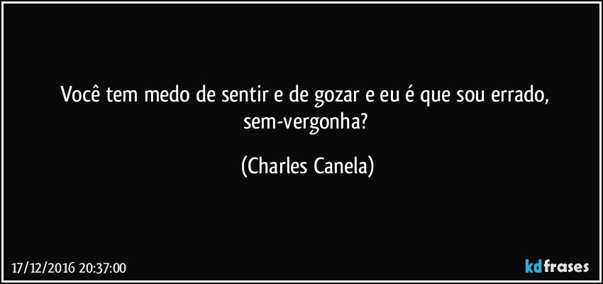 Você tem medo de sentir e de gozar e eu é que sou errado, sem-vergonha? (Charles Canela)