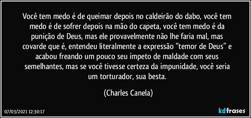 Você tem medo é de queimar depois no caldeirão do dabo, você tem medo é de sofrer depois na mão do capeta, você tem medo é da punição de Deus, mas ele provavelmente não lhe faria mal, mas covarde que é, entendeu literalmente a expressão “temor de Deus” e acabou freando um pouco seu ímpeto de maldade com seus semelhantes, mas se você tivesse certeza da impunidade, você seria um torturador, sua besta. (Charles Canela)