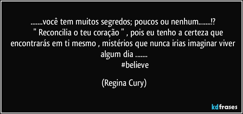 ...você tem muitos segredos;  poucos ou nenhum...!? 
                  " Reconcilia o teu coração " , pois eu tenho a certeza que encontrarás em ti mesmo , mistérios que nunca irias imaginar viver  algum dia ...
                                           #believe (Regina Cury)