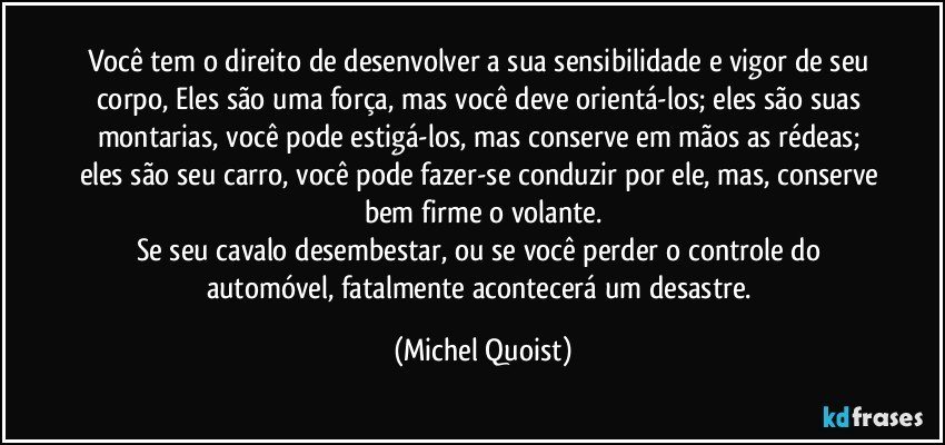 Você tem o direito de desenvolver a sua sensibilidade e vigor de seu corpo, Eles são uma força, mas você deve orientá-los; eles são suas montarias, você pode estigá-los, mas conserve em mãos as rédeas; eles são seu carro, você pode fazer-se conduzir por ele, mas, conserve bem firme o volante.
Se seu cavalo desembestar, ou se você perder o controle do automóvel, fatalmente acontecerá um desastre. (Michel Quoist)