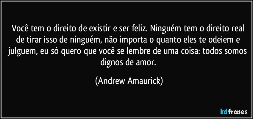 Você tem o direito de existir e ser feliz. Ninguém tem o direito real de tirar isso de ninguém, não importa o quanto eles te odeiem e julguem, eu só quero que você se lembre de uma coisa: todos somos  dignos de amor. (Andrew Amaurick)