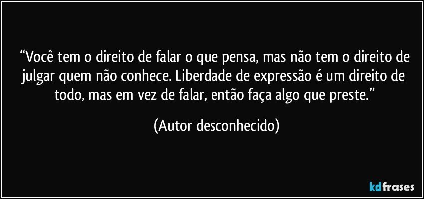 “Você tem o direito de falar o que pensa, mas não tem o direito de julgar quem não conhece. Liberdade de expressão é um direito de todo, mas em vez de falar, então faça algo que preste.” (Autor desconhecido)