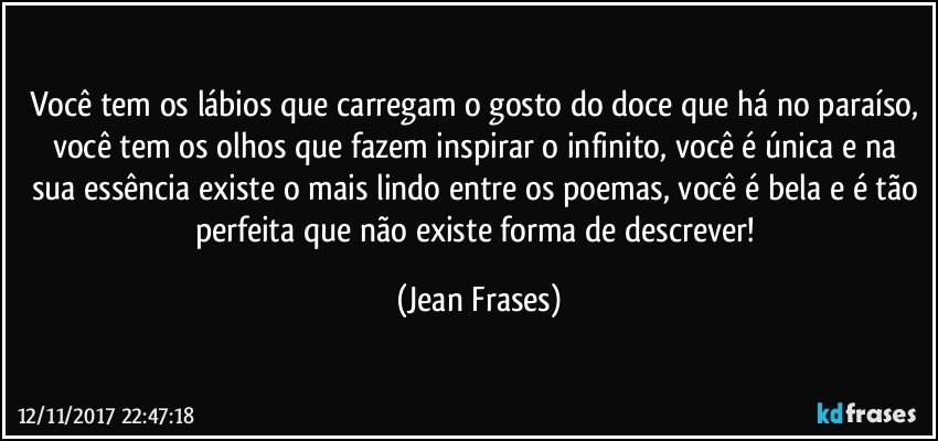 Você tem os lábios que carregam o gosto do doce que há no paraíso, você tem os olhos que fazem inspirar o infinito, você é única e na sua essência existe o mais lindo entre os poemas, você é bela e é tão perfeita que não existe forma de descrever! (Jean Frases)