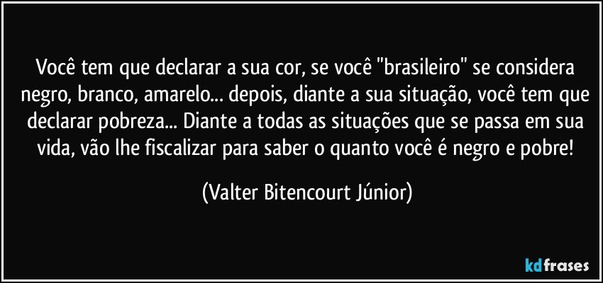 Você tem que declarar a sua cor, se você "brasileiro" se considera negro, branco, amarelo... depois, diante a sua situação,  você tem que declarar pobreza... Diante a todas as situações que se passa em sua vida, vão lhe fiscalizar para saber o quanto você é negro e pobre! (Valter Bitencourt Júnior)