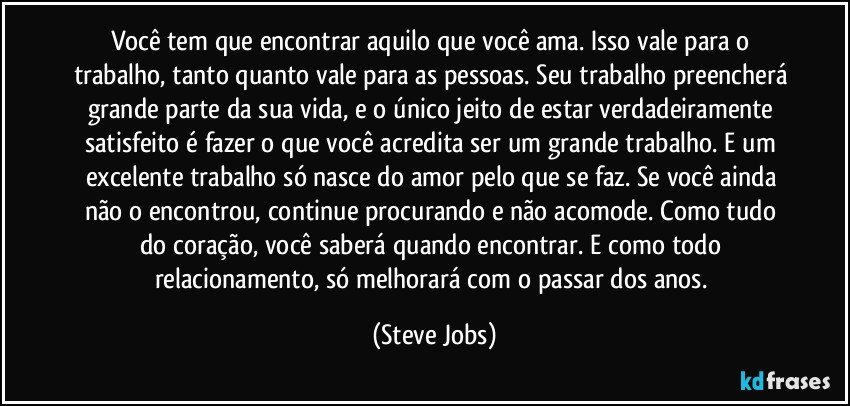 Você tem que encontrar aquilo que você ama. Isso vale para o trabalho, tanto quanto vale para as pessoas. Seu trabalho preencherá grande parte da sua vida, e o único jeito de estar verdadeiramente satisfeito é fazer o que você acredita ser um grande trabalho. E um excelente trabalho só nasce do amor pelo que se faz. Se você ainda não o encontrou, continue procurando e não acomode. Como tudo do coração, você saberá quando encontrar. E como todo relacionamento, só melhorará com o passar dos anos. (Steve Jobs)