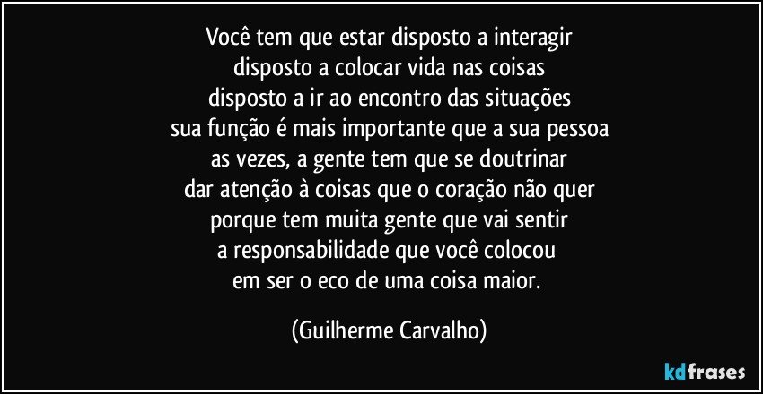 Você tem que estar disposto a interagir
disposto a colocar vida nas coisas
disposto a ir ao encontro das situações
sua função é mais importante que a sua pessoa
as vezes, a gente tem que se doutrinar
dar atenção à coisas que o coração não quer
porque tem muita gente que vai sentir
a responsabilidade que você colocou 
em ser o eco de uma coisa maior. (Guilherme Carvalho)