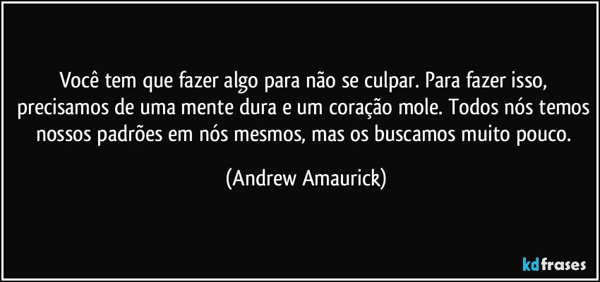 Você tem que fazer algo para não se culpar. Para fazer isso, precisamos de uma mente dura e um coração mole. Todos nós temos nossos padrões em nós mesmos, mas os buscamos muito pouco. (Andrew Amaurick)