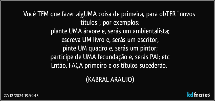 Você TEM que fazer algUMA coisa de primeira, para obTER "novos títulos"; por exemplos:
plante UMA árvore e, serás um ambientalista;
escreva UM livro e, serás um escritor;
pinte UM quadro e, serás um pintor;
participe de UMA fecundação e, serás PAI; etc
Então, FAÇA primeiro e os títulos sucederão. (KABRAL ARAUJO)