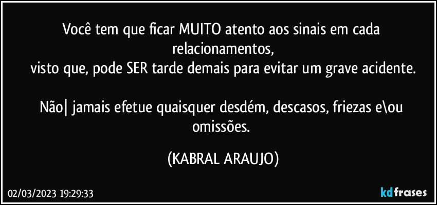 Você tem que ficar MUITO atento aos sinais em cada relacionamentos,
visto que, pode SER tarde demais para evitar um grave acidente.

Não| jamais efetue quaisquer desdém, descasos, friezas e\ou omissões. (KABRAL ARAUJO)