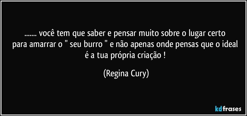 ... você  tem que saber  e    pensar muito sobre    o lugar certo para  amarrar o " seu burro " e não apenas onde pensas que o ideal   é  a  tua  própria criação ! (Regina Cury)