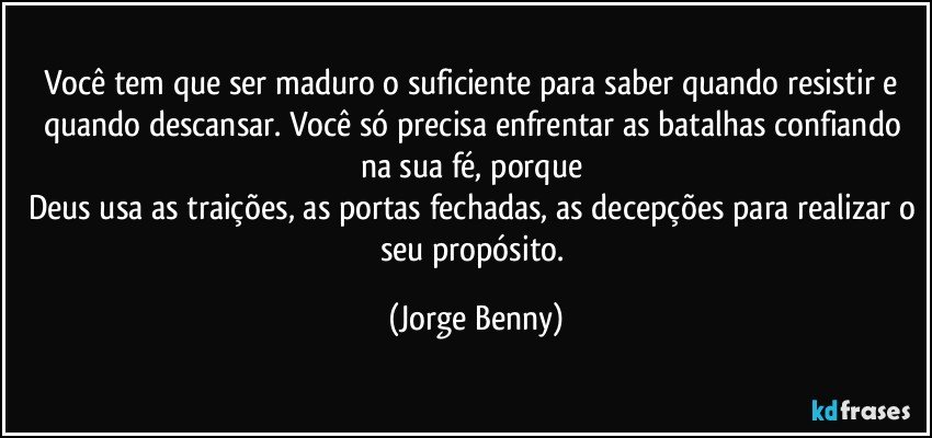 Você tem que ser maduro o suficiente para saber quando resistir e quando descansar. Você só precisa enfrentar as batalhas confiando na sua fé, porque 
Deus usa as traições, as portas fechadas, as decepções para realizar o seu propósito. (Jorge Benny)