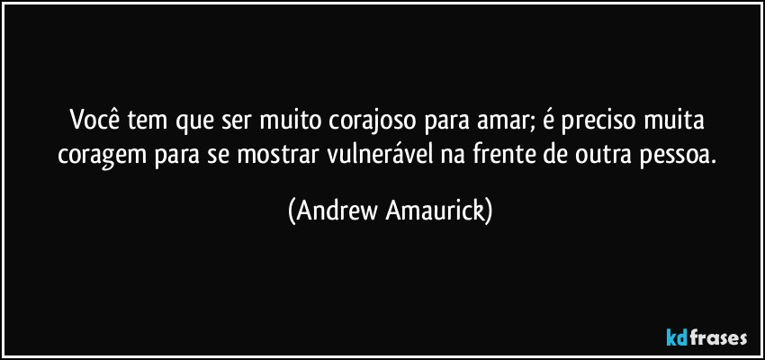 Você tem que ser muito corajoso para amar; é preciso muita coragem para se mostrar vulnerável na frente de outra pessoa. (Andrew Amaurick)