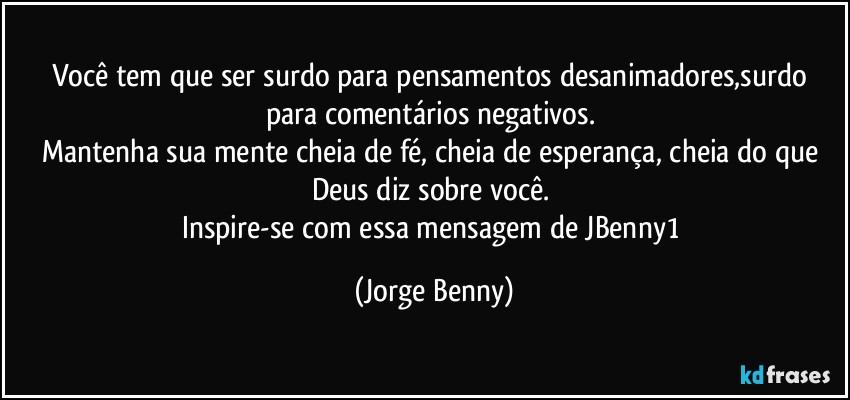 Você tem que ser surdo para pensamentos desanimadores,surdo para comentários negativos. 
Mantenha sua mente cheia de fé, cheia de esperança, cheia do que Deus diz sobre você. 
Inspire-se com essa mensagem de JBenny1 (Jorge Benny)