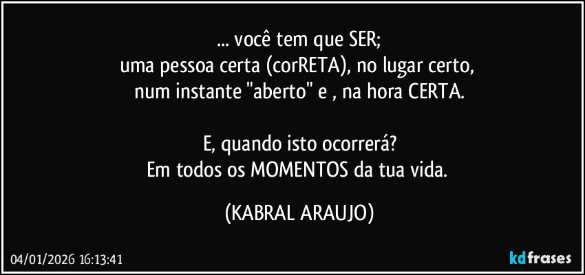 ... você tem que SER;
uma pessoa certa (corRETA), no lugar certo, 
num instante "aberto" e , na hora CERTA.

E, quando isto ocorrerá?
Em todos os MOMENTOS da tua vida. (KABRAL ARAUJO)