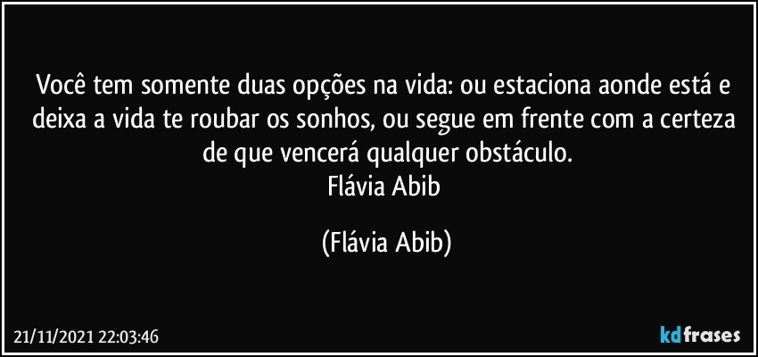 Você tem somente duas opções na vida: ou estaciona aonde está e deixa a vida te roubar os sonhos, ou segue em frente com a certeza de que vencerá qualquer obstáculo.
Flávia Abib (Flávia Abib)