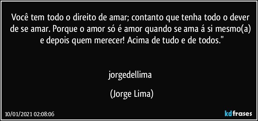 Você tem todo o direito de amar; contanto que tenha todo o dever de se amar. Porque o amor só é amor quando se ama á si mesmo(a) e depois quem merecer! Acima de tudo e de todos."


jorgedellima (Jorge Lima)
