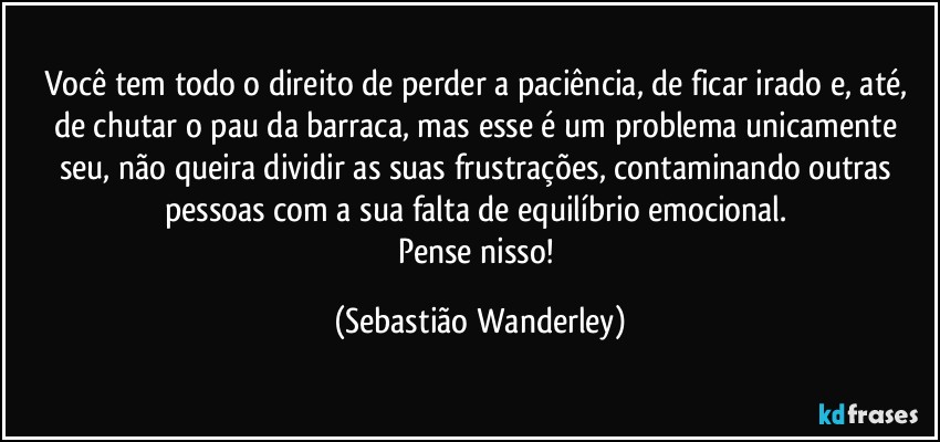 Você tem todo o direito de perder a paciência, de ficar irado e, até, de chutar o pau da barraca, mas esse é um problema unicamente seu, não queira dividir as suas frustrações, contaminando outras pessoas com a sua falta de equilíbrio emocional. 
Pense nisso! (Sebastião Wanderley)