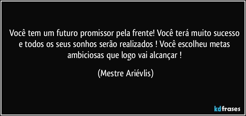 Você tem um futuro promissor pela frente! Você terá muito sucesso e todos os seus sonhos serão realizados ! Você escolheu metas ambiciosas que logo vai alcançar ! (Mestre Ariévlis)