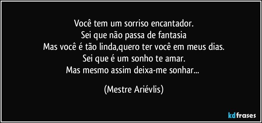 Você tem um sorriso encantador.
Sei que não passa de fantasia
Mas você é tão linda,quero ter você em meus dias.
Sei que é um sonho te amar.
Mas mesmo assim deixa-me sonhar... (Mestre Ariévlis)