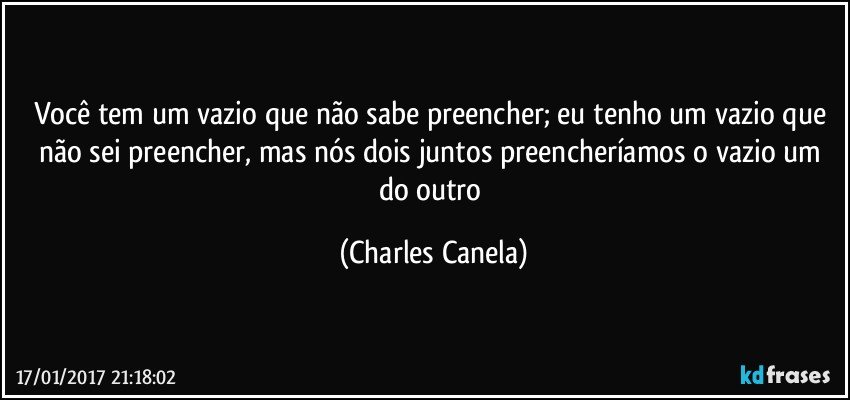 Você tem um vazio que não sabe preencher; eu tenho um vazio que não sei preencher, mas nós dois juntos preencheríamos o vazio um do outro (Charles Canela)