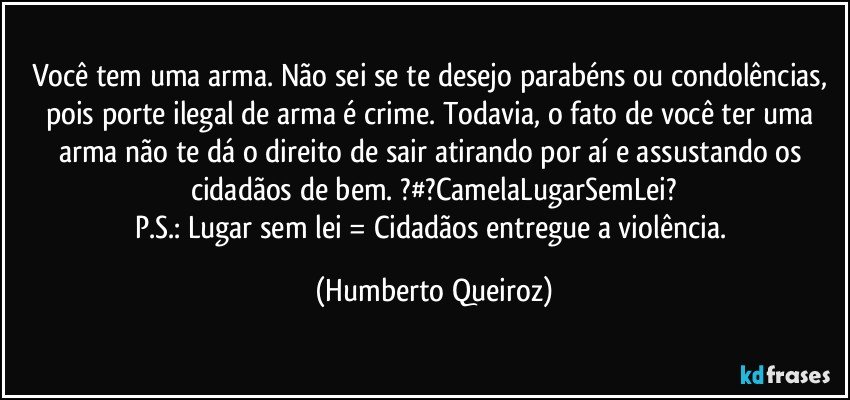 Você tem uma arma. Não sei se te desejo parabéns ou condolências, pois porte ilegal de arma é crime. Todavia, o fato de você ter uma arma não te dá o direito de sair atirando por aí e assustando os cidadãos de bem. ?#?CamelaLugarSemLei?
P.S.: Lugar sem lei = Cidadãos entregue a violência. (Humberto Queiroz)