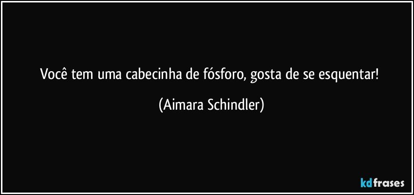 Você  tem uma cabecinha de fósforo, gosta de se esquentar! (Aimara Schindler)