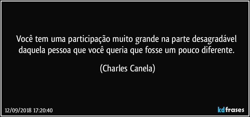 Você tem uma participação muito grande na parte desagradável daquela pessoa que você queria que fosse um pouco diferente. (Charles Canela)