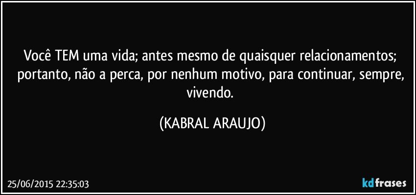 Você TEM uma vida; antes mesmo de quaisquer relacionamentos; portanto,  não a perca, por nenhum motivo, para continuar, sempre, vivendo. (KABRAL ARAUJO)