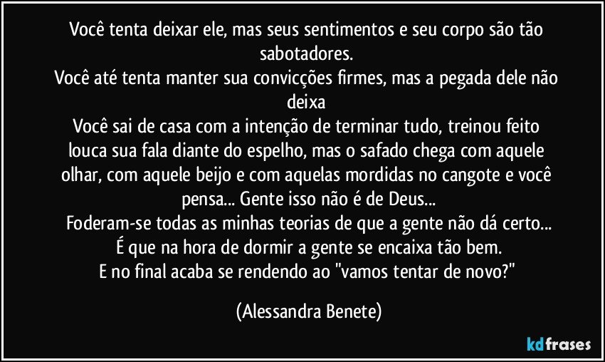 Você tenta deixar ele, mas seus sentimentos e seu corpo são tão sabotadores. 
Você até tenta manter sua convicções firmes, mas a pegada dele não deixa 
Você sai de casa com a intenção de terminar tudo, treinou feito louca sua fala diante do espelho, mas o safado chega com aquele olhar, com aquele beijo e com aquelas mordidas no cangote e você pensa... Gente isso não é de Deus...
Foderam-se todas as minhas teorias de que a gente não dá certo...
É que na hora de dormir a gente se encaixa tão bem.
E no final acaba se rendendo ao "vamos tentar de novo?" (Alessandra Benete)