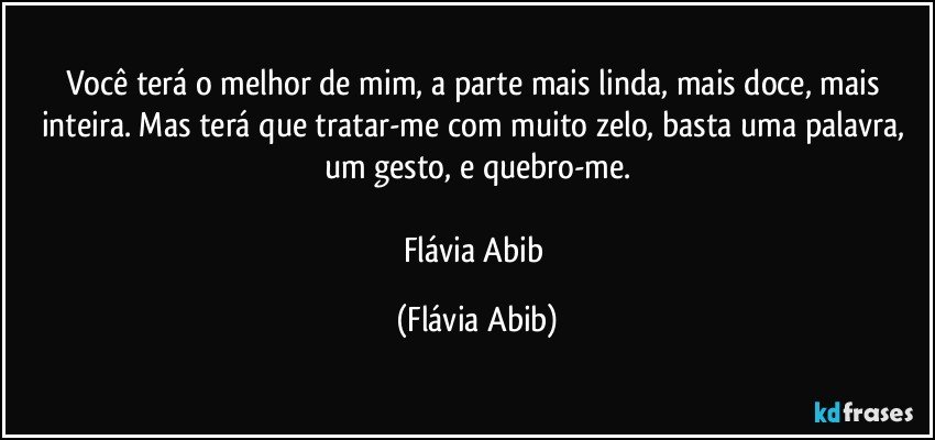 Você terá o melhor de mim, a parte mais linda, mais doce, mais inteira. Mas terá que tratar-me com muito zelo, basta uma palavra, um gesto, e quebro-me.

Flávia Abib (Flávia Abib)