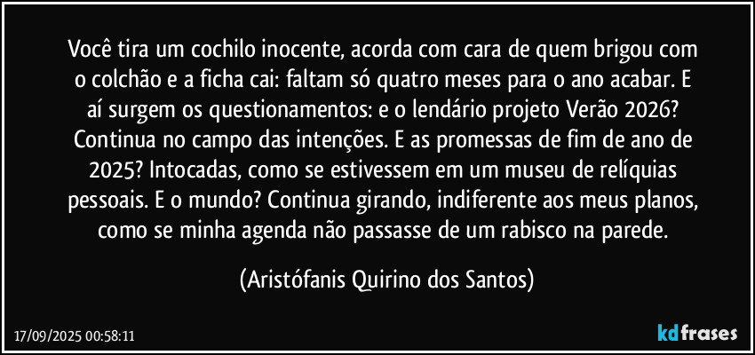 Você tira um cochilo inocente, acorda com cara de quem brigou com o colchão e a ficha cai: faltam só quatro meses para o ano acabar. E aí surgem os questionamentos: e o lendário projeto Verão 2026? Continua no campo das intenções. E as promessas de fim de ano de 2025? Intocadas, como se estivessem em um museu de relíquias pessoais. E o mundo? Continua girando, indiferente aos meus planos, como se minha agenda não passasse de um rabisco na parede. (Aristófanis Quirino dos Santos)