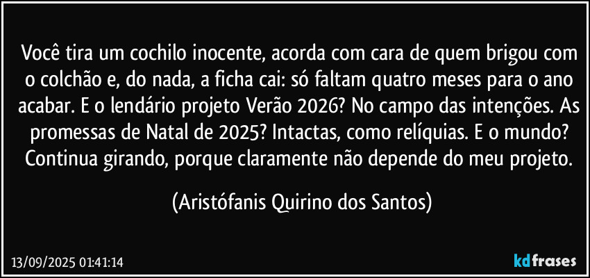 Você tira um cochilo inocente, acorda com cara de quem brigou com o colchão e, do nada, a ficha cai: só faltam quatro meses para o ano acabar. E o lendário projeto Verão 2026? No campo das intenções. As promessas de Natal de 2025? Intactas, como relíquias. E o mundo? Continua girando, porque claramente não depende do meu projeto. (Aristófanis Quirino dos Santos)