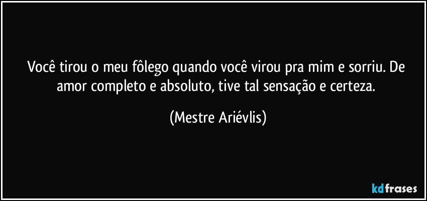 Você tirou o meu fôlego quando você virou pra mim e sorriu. De amor completo e absoluto, tive tal sensação e certeza. (Mestre Ariévlis)