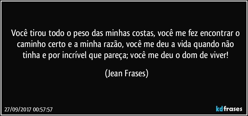 Você tirou todo o peso das minhas costas, você me fez encontrar o caminho certo e a minha razão, você me deu a vida quando não tinha e por incrível que pareça; você me deu o dom de viver! (Jean Frases)