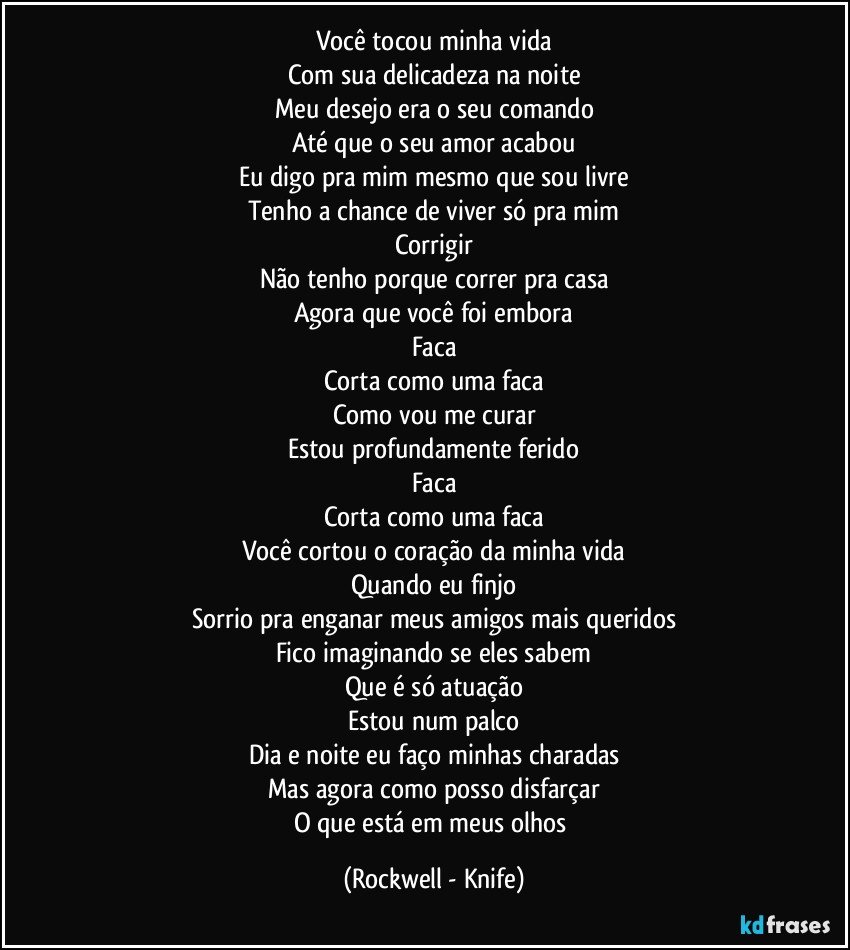 Você tocou minha vida
Com sua delicadeza na noite
Meu desejo era o seu comando
Até que o seu amor acabou
Eu digo pra mim mesmo que sou livre
Tenho a chance de viver só pra mim
Corrigir
Não tenho porque correr pra casa
Agora que você foi embora
Faca
Corta como uma faca
Como vou me curar
Estou profundamente ferido
Faca
Corta como uma faca
Você cortou o coração da minha vida
Quando eu finjo
Sorrio pra enganar meus amigos mais queridos
Fico imaginando se eles sabem
Que é só atuação
Estou num palco
Dia e noite eu faço minhas charadas
Mas agora como posso disfarçar
O que está em meus olhos (Rockwell - Knife)