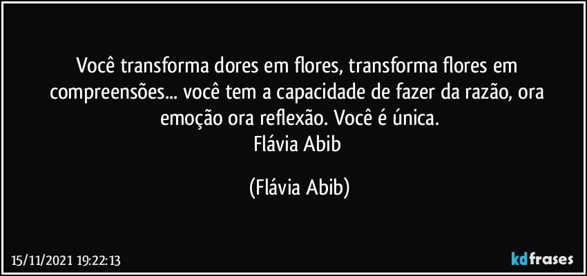 Você transforma dores em flores, transforma flores em compreensões... você tem a capacidade de fazer da razão, ora emoção ora reflexão. Você é única.
Flávia Abib (Flávia Abib)