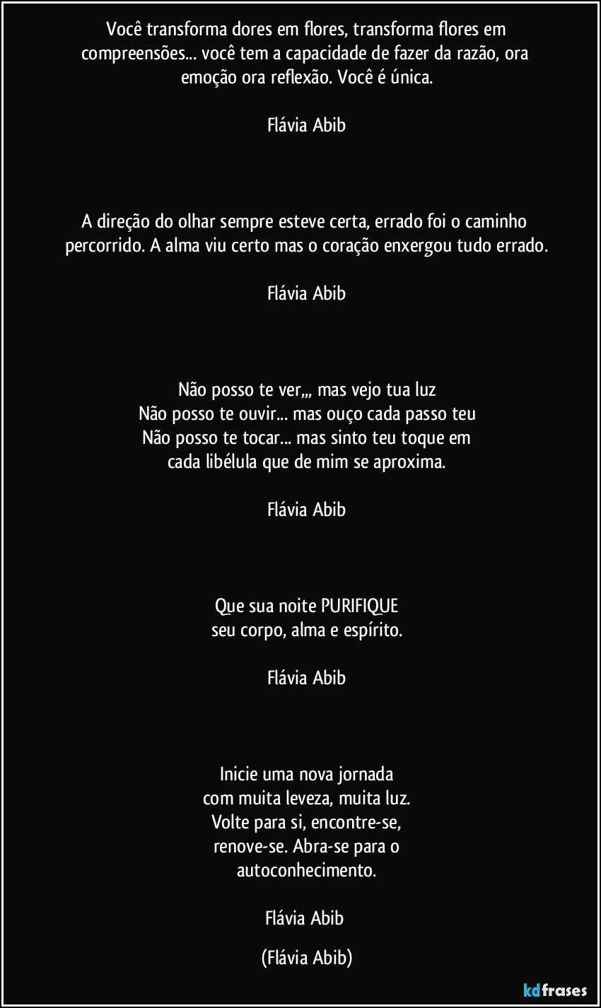 ⁠Você transforma dores em flores, transforma flores em compreensões... você tem a capacidade de fazer da razão, ora emoção ora reflexão. Você é única.

Flávia Abib



A direção do olhar sempre esteve certa, errado foi o caminho percorrido. A alma viu certo mas o coração enxergou tudo errado.

Flávia Abib



Não posso te ver,,, mas vejo tua luz
Não posso te ouvir... mas ouço cada passo teu
Não posso te tocar... mas sinto teu toque em
cada libélula que de mim se aproxima.

Flávia Abib



Que sua noite PURIFIQUE
seu corpo, alma e espírito.

Flávia Abib



Inicie uma nova jornada
com muita leveza, muita luz.
Volte para si, encontre-se,
renove-se. Abra-se para o
autoconhecimento.

Flávia Abib (Flávia Abib)