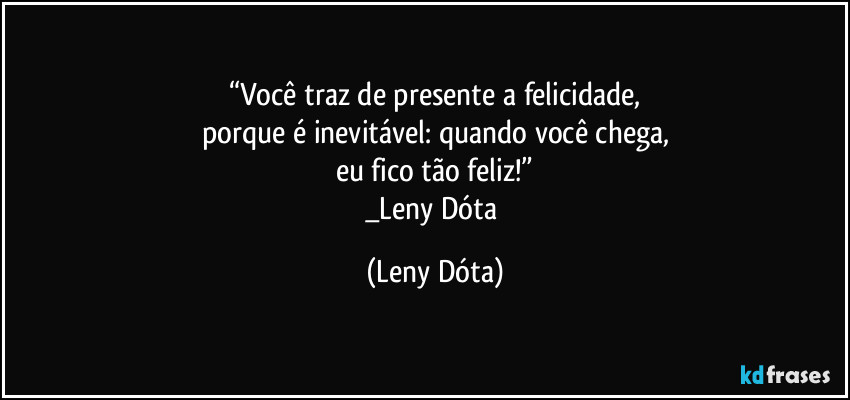 “Você traz de presente a felicidade,
porque é inevitável: quando você chega,
eu fico tão feliz!”
_Leny Dóta (Leny Dóta)