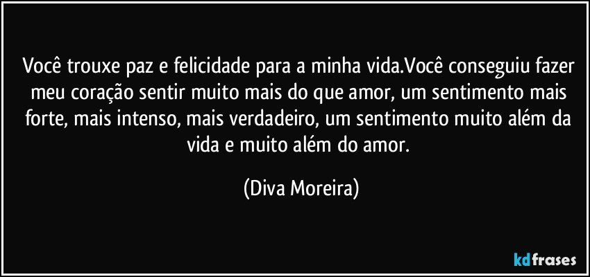 Você trouxe paz e felicidade para a minha vida.Você conseguiu fazer meu coração sentir muito mais do que amor, um sentimento mais forte, mais intenso, mais verdadeiro, um sentimento muito além da vida e muito além do amor. (Diva Moreira)